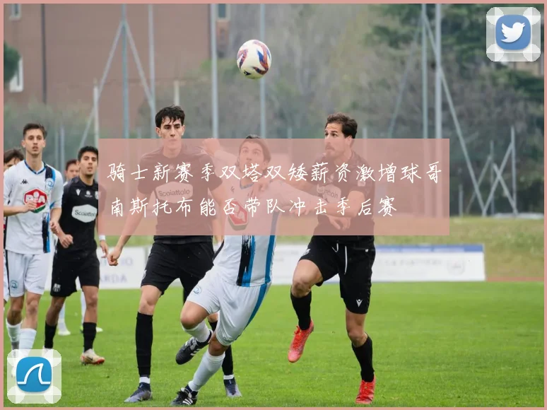 骑士新赛季双塔双矮薪资激增球哥南斯托布能否带队冲击季后赛