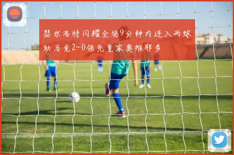 瑟尔洛特闪耀全场9分钟内连入两球助马竞2-0领先皇家奥维耶多