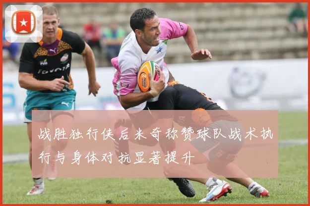 战胜独行侠后米奇称赞球队战术执行与身体对抗显著提升