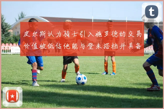 皮尔斯认为骑士引入施罗德的交易价值被低估他能与登米搭档并具备防守能力