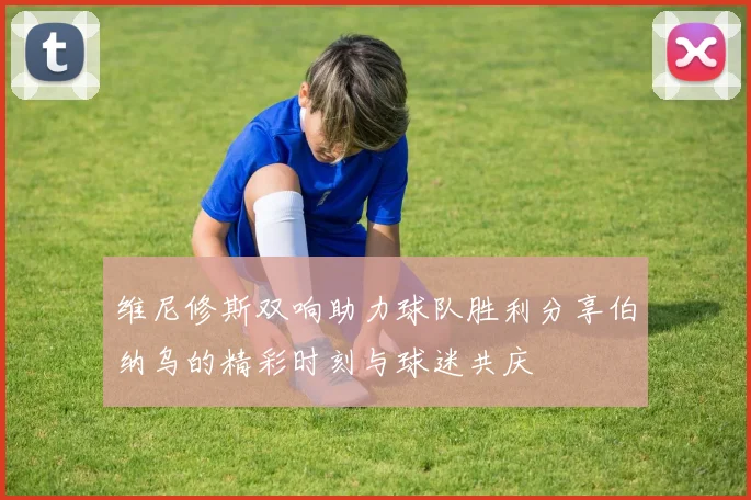 维尼修斯双响助力球队胜利分享伯纳乌的精彩时刻与球迷共庆