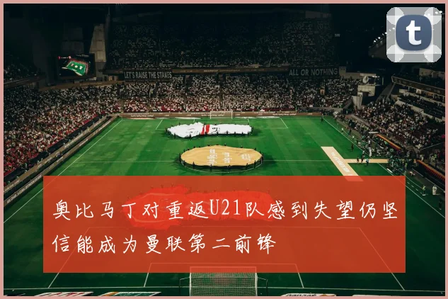 奥比马丁对重返U21队感到失望仍坚信能成为曼联第二前锋