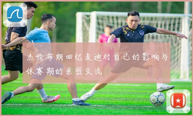 杰伦布朗回忆麦迪对自己的影响与休赛期的亲密交流