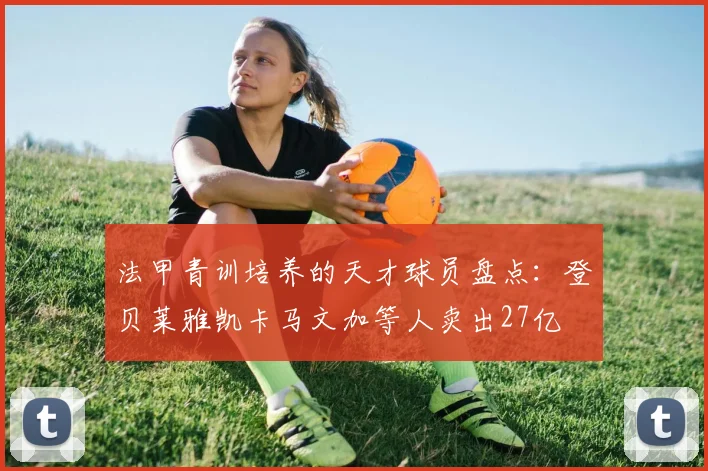 法甲青训培养的天才球员盘点：登贝莱雅凯卡马文加等人卖出27亿