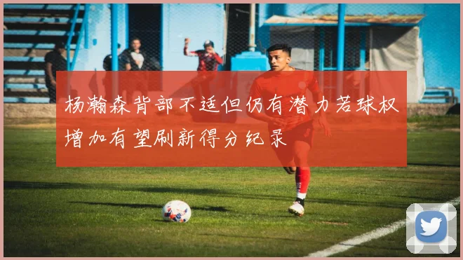 杨瀚森背部不适但仍有潜力若球权增加有望刷新得分纪录