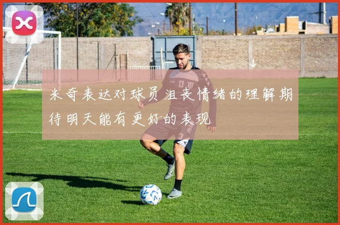 米奇表达对球员沮丧情绪的理解期待明天能有更好的表现