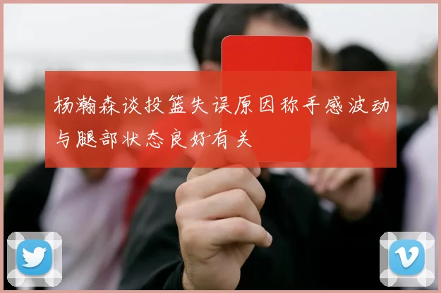 杨瀚森谈投篮失误原因称手感波动与腿部状态良好有关