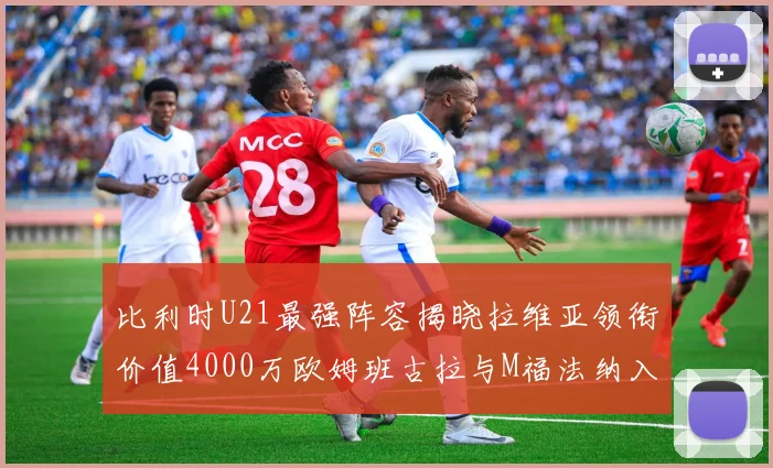 比利时U21最强阵容揭晓拉维亚领衔价值4000万欧姆班古拉与M福法纳入选
