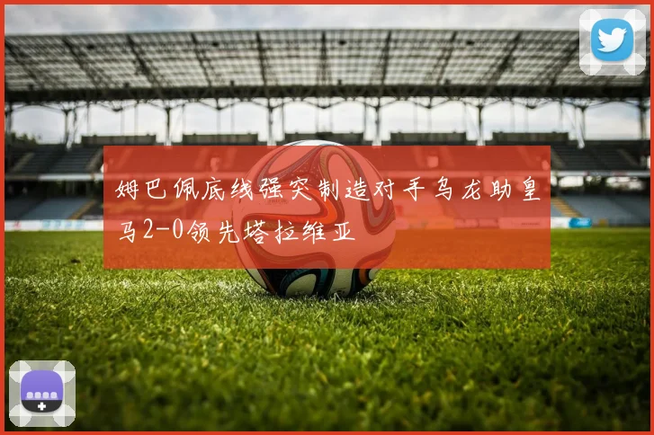 姆巴佩底线强突制造对手乌龙助皇马2-0领先塔拉维亚