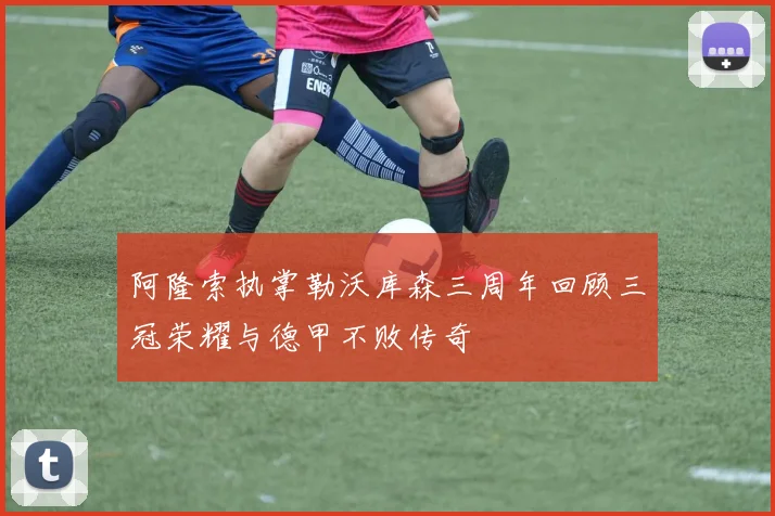 阿隆索执掌勒沃库森三周年回顾三冠荣耀与德甲不败传奇