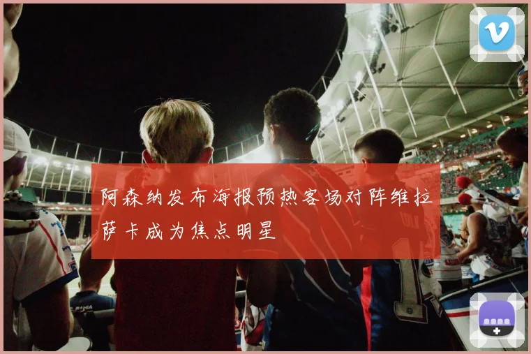 阿森纳发布海报预热客场对阵维拉萨卡成为焦点明星