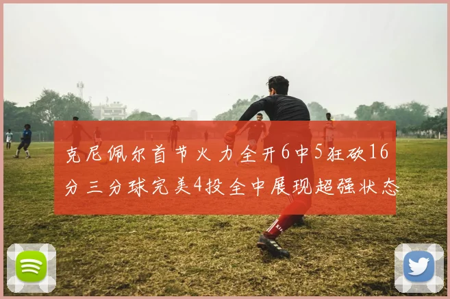 克尼佩尔首节火力全开6中5狂砍16分三分球完美4投全中展现超强状态