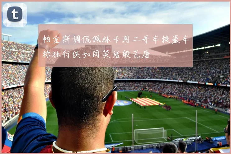 帕金斯调侃佩林卡用二手车换豪车称独行侠如同笑话般荒唐