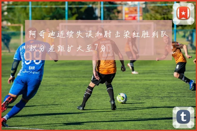 阿奇迪连续失误加肘击染红胜利队积分差距扩大至7分