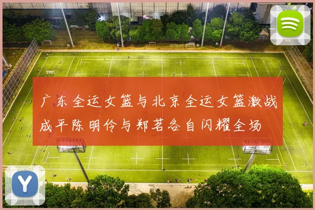 广东全运女篮与北京全运女篮激战成平陈明伶与郑茗各自闪耀全场