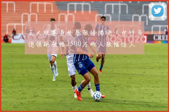 五大联赛身价暴涨榜揭晓沃尔特马德领跑涨幅3500万两人涨幅惊人