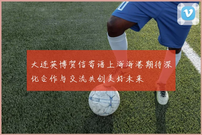 大连英博贺信寄语上海海港期待深化合作与交流共创美好未来