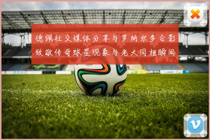 德佩社交媒体分享与罗纳尔多合影致敬传奇球星现象与老大同框瞬间