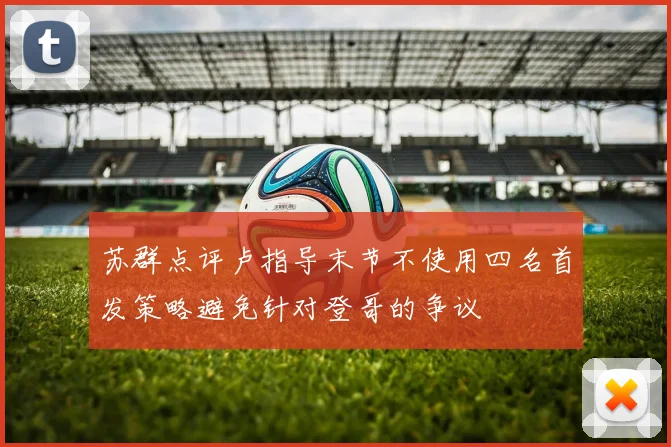 苏群点评卢指导末节不使用四名首发策略避免针对登哥的争议