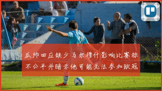 瓜帅回应缺少马尔穆什影响比赛称不公平并暗示他可能无法参加欧冠