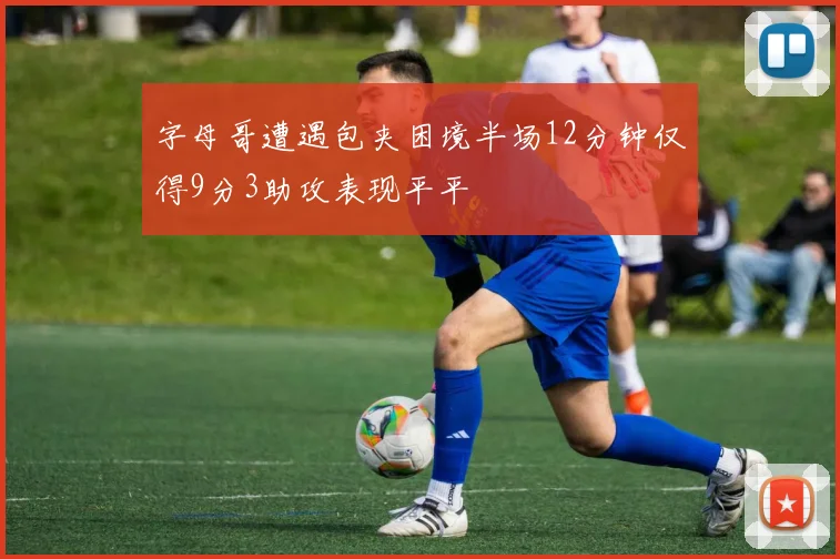 字母哥遭遇包夹困境半场12分钟仅得9分3助攻表现平平