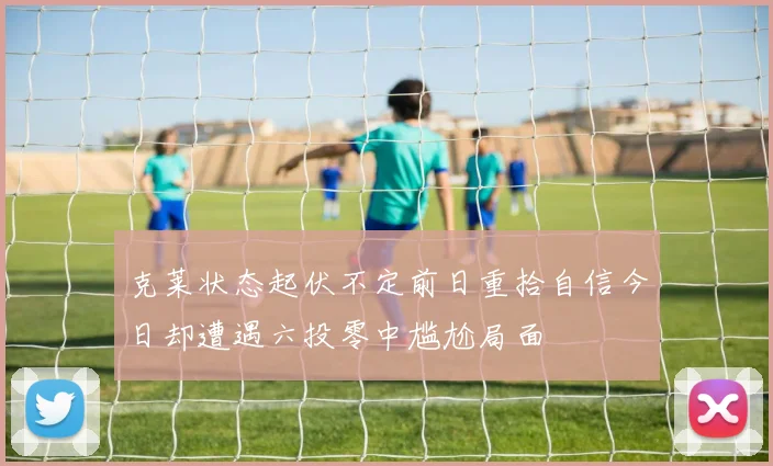 克莱状态起伏不定前日重拾自信今日却遭遇六投零中尴尬局面